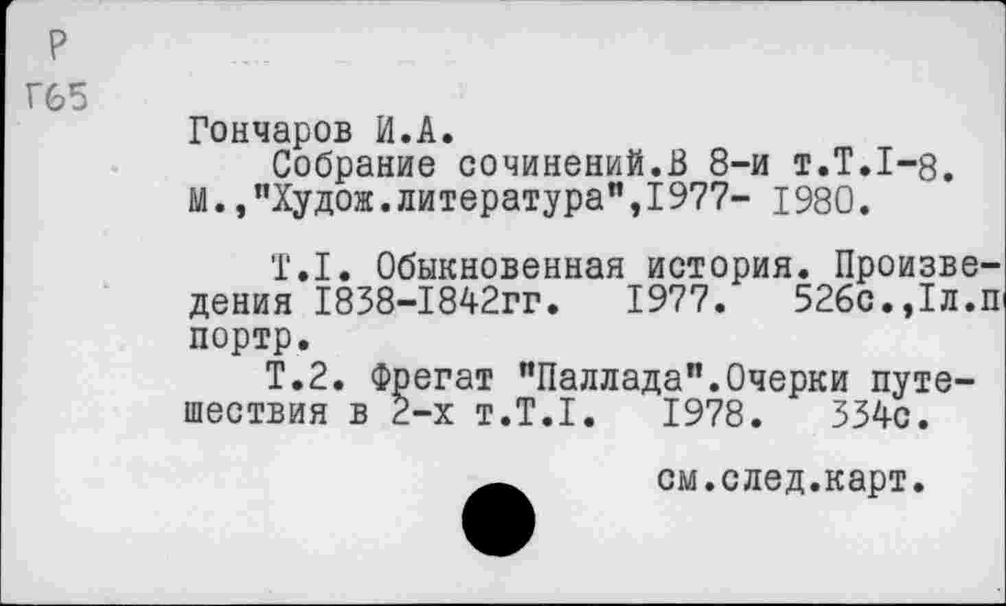 ﻿р
Г65
Гончаров И.А.
Собрание сочинений.В 8-и т.Т.1-8. М.,"Худож.литература",1977- 1980.
'Г.1. Обыкновенная история. Произведения 1838-1842гг. 1977. 526с.,1л.П1 портр.
Т.2. Фрегат "Паллада".Очерки путешествия в 2-х т.Т.1. 1978. 334с.
см.след.карт